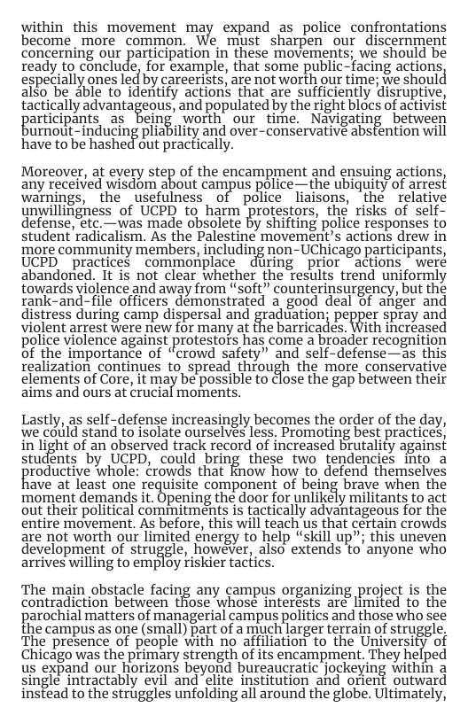 within_this movement may expand as police confrontations become_more common. We must sharpen our discernment concerning our participation in these movements; we should be ready to conclude, for example, that some public-facing actions, especially ones led by careerists, are not worth our time; we should also be able to identify actions that are sufficiently disruptive, tactically advantageous, and populated by the right blocs of activist paticipants as Belng’ worth, our time. Navigating betueen urnout-inducing pliability and over-conservativé abstention will have to be hashed out practically. Moreover, at every step of the encampment and ensuing actions, any received wisdom about campus police-the ubiquity of arrest warnings, the usefulness of police liaisons, the relative unwillinighess of UCPD to harm protestors, the risks of self- defense, etc.—was made obsolete by shifting police responses to student radicalism. As the Palestine movement’s actions drew in more community members, including non-UChicago participants, UCPD practices commonplace during prior ~actions = were abandoned. It is not clear whether the Tesults trend uniformly towards violence and away from “soft” counterinsurgency, but the rank-and-file officers demonstrated a good deal of anger and distress during camp dispersal and graduation; pepper spray and violent arrest were new for many at the barricades. With increased police violence against protestors has come a broader recognition of the importance of “crowd safety” and self-defense—as this realization continues to spread through the more conservative elements of Core, it may be possible to close the gap between their aims and ours at crucial moments. Lastly, as self-defense increasingly becomes the order of the day, we couild stand to isolate ourselves less. Promoting best practices, in light of an observed track record of increased brutality against students by UCPD, could bring these two tendencies into a roductive whole: ¢rowds that know how to defend themselves ave at least one fequisite component of belng brave when the ‘moment demands it. Opening the door for unlikely militants to act out their political commitments is tactically advantageous for the entire movement. As before, this will teach us that certain crowds are not worth our limited energy to help “skill up”; this uneven development of struggle, however, also extends to’ anyone who arrives willing to employ riskier tactics. The main obstacle facing any campus organizing project is the contradiction between those whose interésts are limited to the parochial matters of managerial campus politics and those who see the campus as one (small) part of a much larger terrain of struggle The presence of people with no affliation to the University of Chicago was the primary strength of its encampment. They helped us expand our horizons beyond bureaucratic jockeying within a single intractably evil and elite institution and orient outward instead to the struggles unfolding all around the globe. Ultimately,